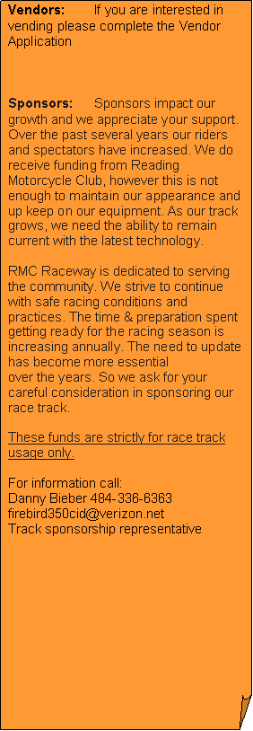 Folded Corner: Vendors:	If you are interested in vending please complete the Vendor Application  Sponsors:	Sponsors impact our growth and we appreciate your support.Over the past several years our riders and spectators have increased. We do receive funding from Reading Motorcycle Club, however this is not enough to maintain our appearance and up keep on our equipment. As our track grows, we need the ability to remain current with the latest technology.RMC Raceway is dedicated to serving the community. We strive to continue with safe racing conditions and practices. The time & preparation spent getting ready for the racing season is increasing annually. The need to update has become more essentialover the years. So we ask for your careful consideration in sponsoring our race track. These funds are strictly for race track usage only. For information call:
Danny Bieber 484-336-6363 firebird350cid@verizon.net Track sponsorship representative 